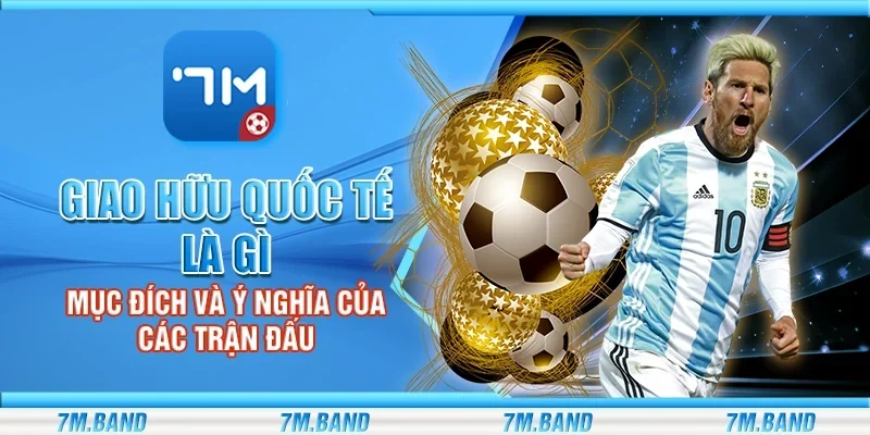 Giao hữu quốc tế là gì - Mục đích và ý nghĩa của các trận đấu